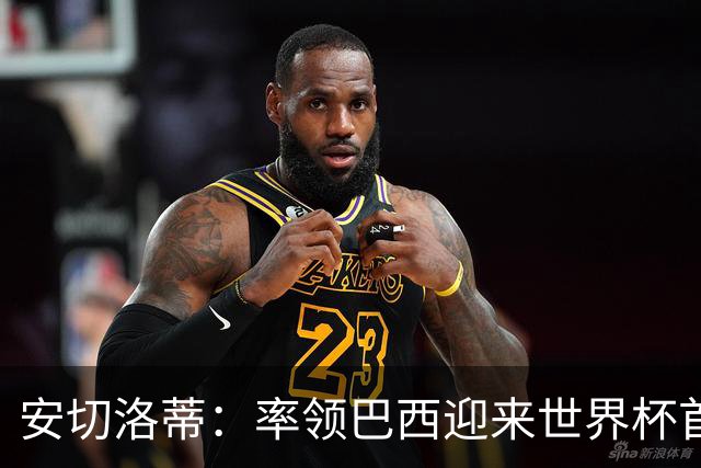 安切洛蒂：率领巴西迎来世界杯首战 既是责任也是荣光